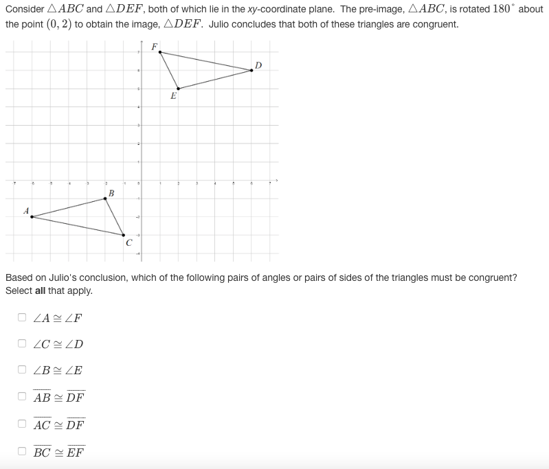 Consider AABC and ADEF, both of which lie in the xy-coordinate plane. The pre-image, AABC, is rotated 180° about
the point (0, 2) to obtain the image, ADEF. Julio concludes that both of these triangles are congruent.
F
D
E
B
A
Based on Julio's conclusion, which of the following pairs of angles or pairs of sides of the triangles must be congruent?
Select all that apply.
O ZA ZF
ZC ZD
ZB ZE
AB 2 DF
AC E DF
BC = EF
