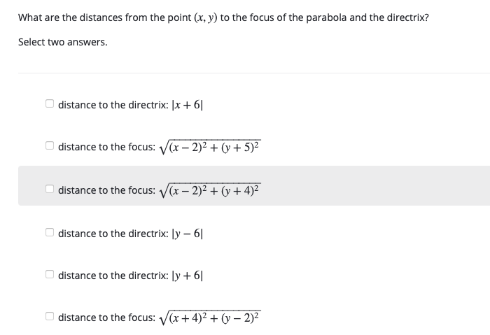 What are the distances from the point (x, y) to the focus of the parabola and the directrix?
Select two answers.
O distance to the directrix: |x + 6||
O distance to the focus: V(x – 2)2 + (y + 5)²
| distance to the focus: V(x – 2)2 + (y + 4)²
| distance to the directrix: ly – 6|
| distance to the directrix: ly + 6|
O distance to the focus: V(x + 4)2 + (y – 2)²
