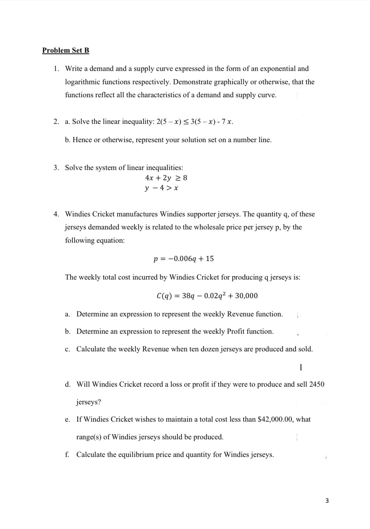 Problem Set B
1. Write a demand and a supply curve expressed in the form of an exponential and
logarithmic functions respectively. Demonstrate graphically or otherwise, that the
functions reflect all the characteristics of a demand and supply curve.
2. a. Solve the linear inequality: 2(5-x) ≤3(5-x) - 7x.
b. Hence or otherwise, represent your solution set on a number line.
3. Solve the system of linear inequalities:
4x + 2y ≥ 8
y - 4 > x
4. Windies Cricket manufactures Windies supporter jerseys. The quantity q, of these
jerseys demanded weekly is related to the wholesale price per jersey p, by the
following equation:
p = -0.006q+15
The weekly total cost incurred by Windies Cricket for producing q jerseys is:
C(q) = 38q0.02q² + 30,000
a. Determine an expression to represent the weekly Revenue function.
b. Determine an expression to represent the weekly Profit function.
c. Calculate the weekly Revenue when ten dozen jerseys are produced and sold.
|
d. Will Windies Cricket record a loss or profit if they were to produce and sell 2450
jerseys?
e. If Windies Cricket wishes to maintain a total cost less than $42,000.00, what
range(s) of Windies jerseys should be produced.
f. Calculate the equilibrium price and quantity for Windies jerseys.
3