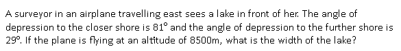 A surveyor in an airplane travelling east sees a lake in front of her. The angle of
depression to the closer shore is 81° and the angle of depression to the further shore is
29°. If the plane is flying at an altitude of 8500m, what is the width of the lake?
