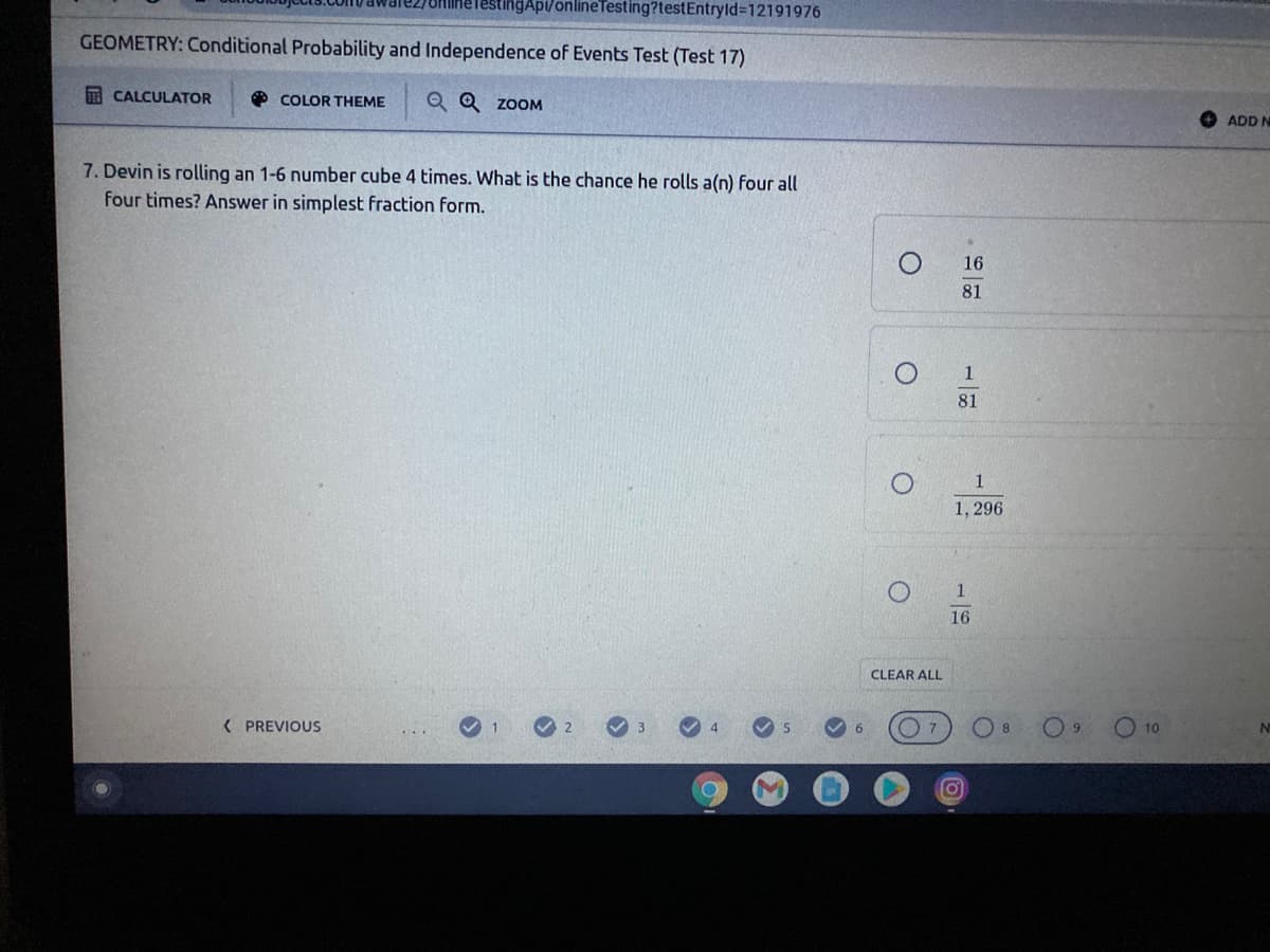 TestingAp/onlineTesting?testEntryld%3D12191976
GEOMETRY: Conditional Probability and Independence of Events Test (Test 17)
A CALCULATOR
O COLOR THEME
Q Q ZOOM
ADD N
7. Devin is rolling an 1-6 number cube 4 times. What is the chance he rolls a(n) four all
four times? Answer in simplest fraction form.
16
81
1
81
1
1, 296
16
CLEAR ALL
( PREVIOUS
4
6.
8
O 10
