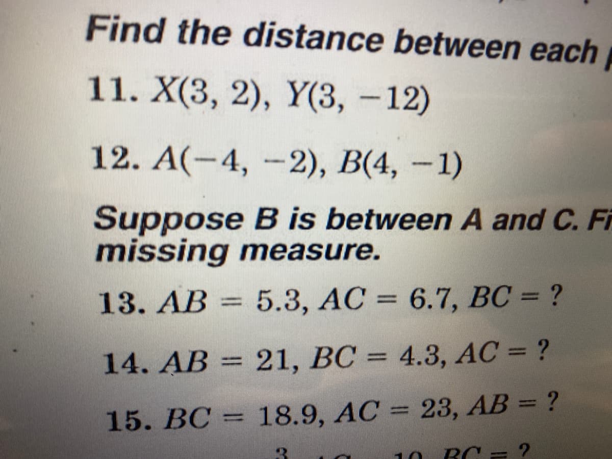 Find the distance between each
11. X(3, 2), Y(3, -12)
12. А(-4, -2), В(4, - 1)
Suppose B is between A and C. Fi
missing measure.
13. AB = 5.3, AC = 6.7, BC = ?
%3D
14. AB = 21, BC = 4.3, AC = ?
15. BC = 18.9, AC = 23, AB = ?
10
BC = ?
