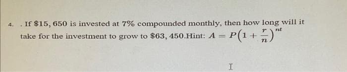 4. . If $15, 650 is invested at 7% compounded monthly, then how long will it
take for the investment to grow to $63, 450.Hint: A = P(1 +
nt
n
I