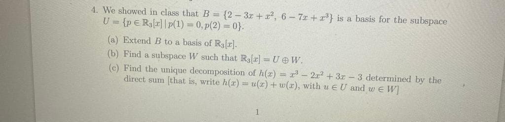 4. We showed in class that B = {2-3x+x², 6-7x+x³} is a basis for the subspace
U= {p E R3[r]|p(1) = 0, p(2)=0}.
(a) Extend B to a basis of R3[2].
(b) Find a subspace W such that R3[r]=U W.
(c) Find the unique decomposition of h(x) = x³ - 2x² + 3x -3 determined by the
direct sum [that is, write h(x) = u(x) + w(x), with u EU and w EW]
1