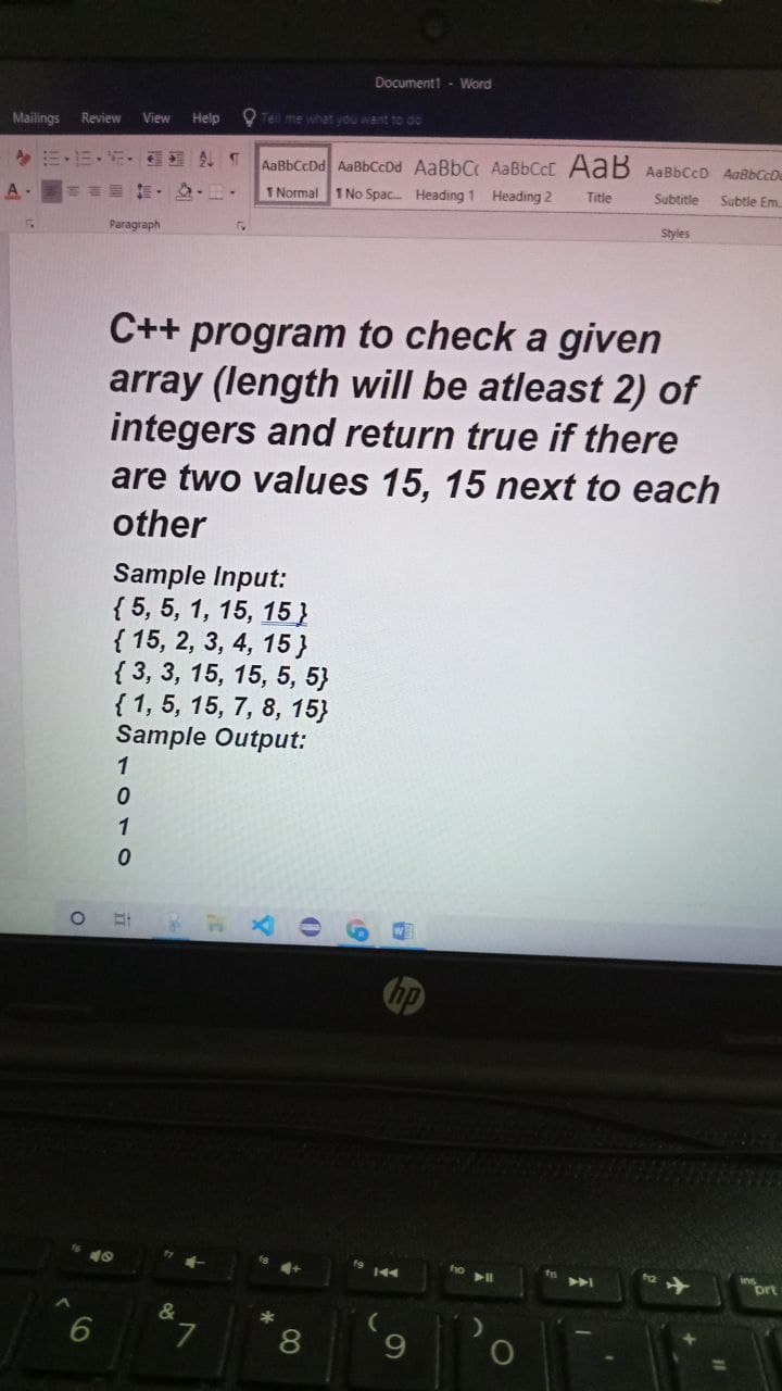 Document1 - Word
Mailings
Review
View
Help
O Tel me what you want to do
AaBbCcDd AaBbCcDd AaBbC AAB6CCC AaB AaBbCcD AaBbCcD
1 Normal
1 No Spac. Heading 1 Heading 2
Title
Subtitle
Subtle Em.
Paragraph
Styles
C++ program to check a given
array (length will be atleast 2) of
integers and return true if there
are two values 15, 15 next to each
other
Sample Input:
{ 5, 5, 1, 15, 15}
{ 15, 2, 3, 4, 15 }
{ 3, 3, 15, 15, 5, 5}
{1, 5, 15, 7, 8, 15}
Sample Output:
1
1
f8
19 144
AA
ort
&
*
8
