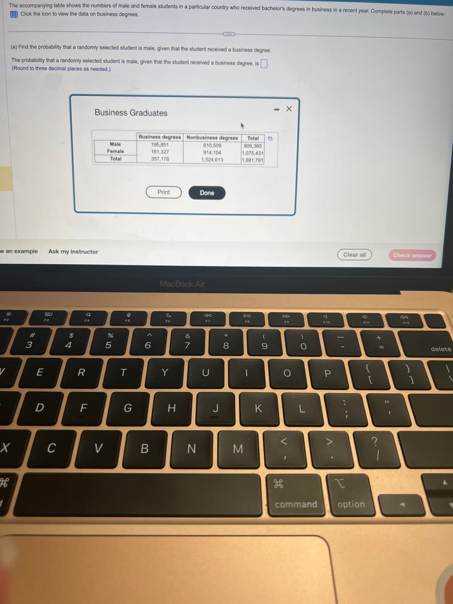 The accompanying table shows the numbers of male and female students in a particular country who received bachelor's degrees in business in a recent year. Complete parts (a) and (b) below.
Click the icon to view the data on business degrees.
F2
V
w an example Ask my instructor
(a) Find the probability that a randomly selected student is male, given that the student received a business degree.
The probability that a randomly selected student is male, given that the student received a business degree, is
(Round to three decimal places as needed.)
3
X
#
3
80
F3
E
D
C
$
4
Q
FA
R
Business Graduates
F
Male
Female
Total
V
%
5
&
FS
T
G
Business degrees
195,851
161,327
357,178
A
6
B
Print
F6
MacBook Air
Y
Nonbusiness degrees
610,509
914.104
1,524,613
H
&
7
Done
N
K
F7
U
J
*
8
Total D
806,360
1,075,431
1,881,791
DII
FB
M
-
(
9
K
X
F9
O
I
)
O
L
command
F10
P
>
Clear all
-
:
I
;
F11
option
{
[
+
?
=
Check answer
F12
11
T
I
}
]
9
delete
I