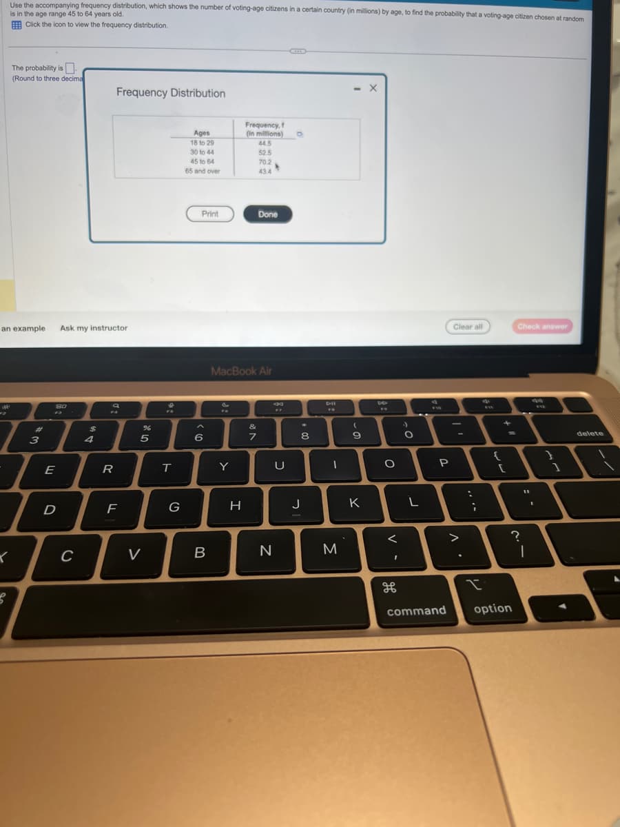 Use the accompanying frequency distribution, which shows the number of voting-age citizens in a certain country (in millions) by age, to find the probability that a voting-age citizen chosen at random
is in the age range 45 to 64 years old.
Click the icon to view the frequency distribution.
The probability is
(Round to three decima
3
an example Ask my instructor
3
I
K
80
E
D
C
$
4
Frequency Distribution
R
F
%
5
V
9
T
G
Ages
18 to 29
30 to 44
45 to 64
65 and over
Print
6
B
FO
Y
Frequency, f
(in millions) 0
MacBook Air
H
44.5
52.5
70.2
43.4
7
Done
*
N
F7
U
*
8
J
DII
-
M
- X
(
9
K
4
O
<
I
дв
O
L
P
command
Clear all
-
>
:
;
I
{
+
[
option
0
Check answer
11
?
I
I
912
}
delete