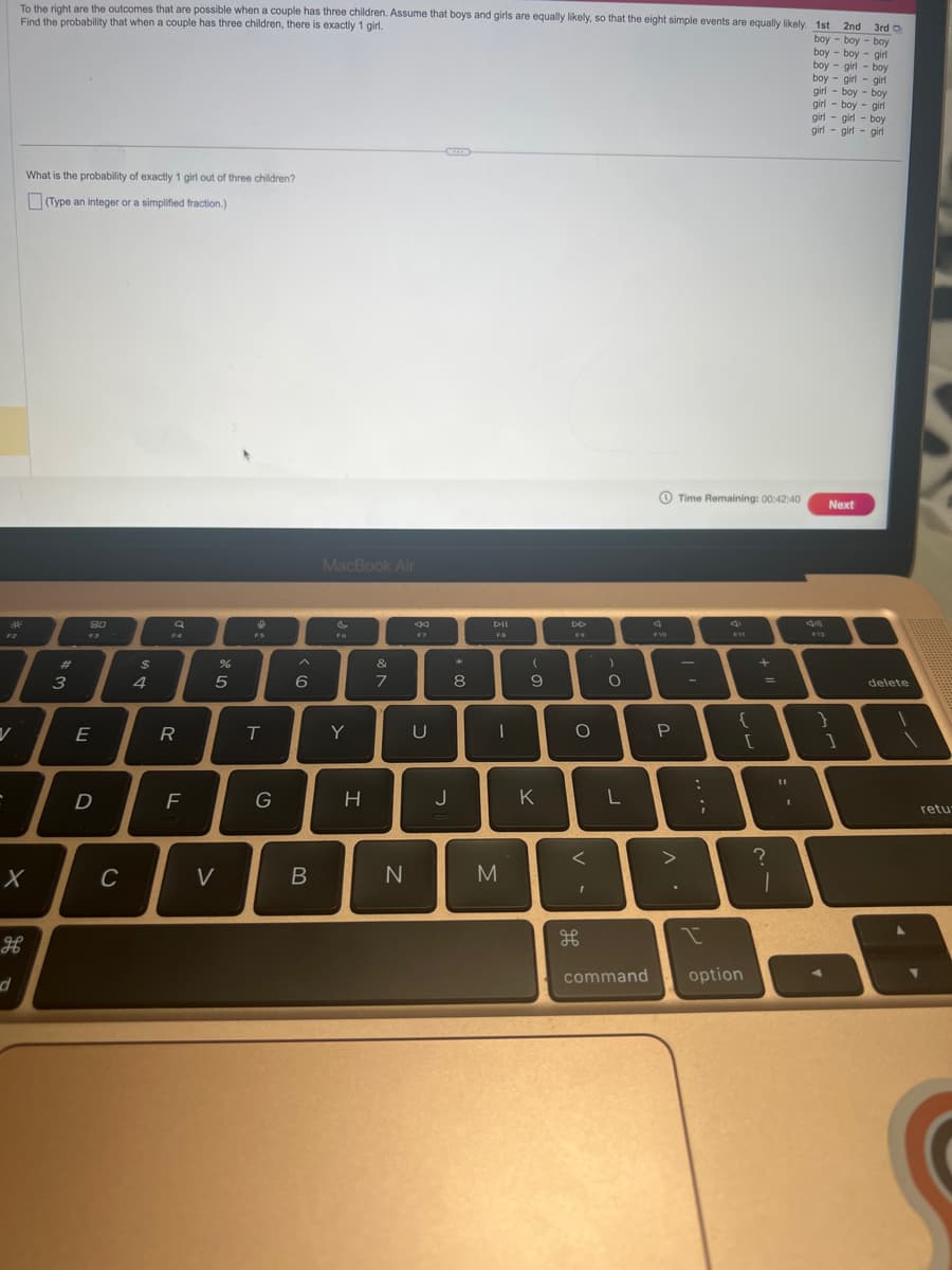 To the right are the outcomes that are possible when a couple has three children. Assume that boys and girls are equally likely, so that the eight simple events are equally likely. 1st
Find the probability that when a couple has three children, there is exactly 1 girl.
2nd 3rd O
boy boy boy
boy boy girl
boy girl boy
boy girl girl
girl boy boy
girl boy girl
girl boy
girl
girl
girl girl
What is the probability of exactly 1 girl out of three children?
(Type an integer or a simplified fraction.)
X
H
#
3
8.0
T
D
E
C
$
4
a
F4
R
F
%
5
V
&
FS
T
G
6
B
MacBook Air
Y
H
veo
&
7
N
8
U
J
潮
8
Dil
FB
|
M
(
9
K
DD
F9
O
I
H
)
O
L
F10
P
Time Remaining: 00:42:40
.
-
:
;
{
I
command option
[
=
?
45
T
1
1
F12
-
Next
}
1
delete
retu-