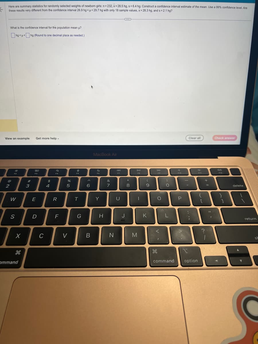Here are summary statistics for randomly selected weights of newborn girls: n = 232, x=28.5 hg, s= 6.4 hg. Construct a confidence interval estimate of the mean. Use a 99% confidence level. Are
←
these results very different from the confidence interval 26.9 hg<u<29.7 hg with only 18 sample values, x= 28.3 hg, and s=2.1 hg?
What is the confidence interval for the population mean μ?
hg<u<hg (Round to one decimal place as needed.)
View an example Get more help.
2
*
A
W
S
X
H
ommand
#
3
8.0
F3
E
D
C
$
4
a
FA
R
F
%
5
<
FS
T
G
6
B
MacBook Air
C
F6
Y
H
&
7
N
*
U
J
*
8
1
M
(
9
K
DD
F9
O
I
O
L
command
F10
P
Clear all
:
1
;
option
{
[
+
?
1
Check answer
}
]
delete
return
st
