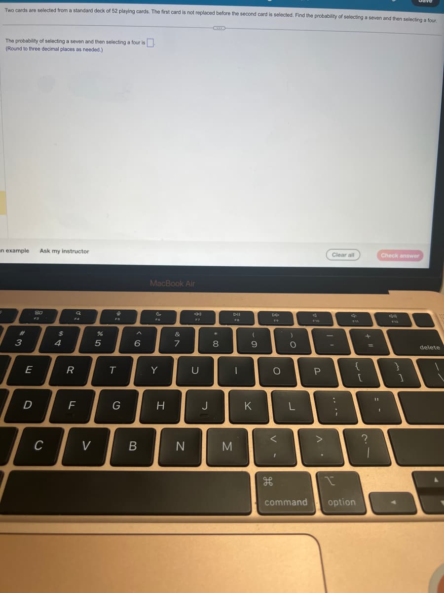 Two cards are selected from a standard deck of 52 playing cards. The first card is not replaced before the second card is selected. Find the probability of selecting a seven and then selecting a four.
The probability of selecting a seven and then selecting a four is
(Round to three decimal places as needed.)
an example
#
3
E
Ask my instructor
80
F3
D
I
C
$
4
a
F4
R
F
V
%
5
S
T
G
6
B
MacBook Air
F6
Y
H
v lo
&
7
N
←
F7
U
*
J
00
8
DII
I
M
-
(
9
K
DD
FO
O
V-
H
96
)
O
L
F10
P
^.
Clear all
-
:
;
F11
{
command option
[
+
=
?
Check answer
F12
11
T
1
}
]
delete
L