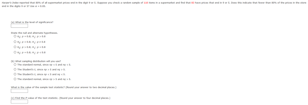 Harper's Index reported that 80% of all supermarket prices end in the digit 9 or 5. Suppose you check a random sample of 110 items in a supermarket and find that 83 have prices that end in 9 or 5. Does this indicate that fewer than 80% of the prices in the store
end in the digits 9 or 5? Use a = 0.05.
(a) What is the level of significance?
State the null and alternate hypotheses.
O Ho: p = 0.8; H,: p > 0.8
O Ho: P = 0.8; H1: p + 0.8
О но: р> 0.8;B н,: р%3D 0.8
O Ho: p = 0.8; H: p < 0.8
(b) What sampling distribution will you use?
O The standard normal, since np <5 and ng < 5.
O The Student's t, since np > 5 and ng > 5.
O The Student's t, since np < 5 and ng < 5.
O The standard normal, since np > 5 and ng > 5.
What is the value of the sample test statistic? (Round your answer to two decimal places.)
(c) Find the P-value of the test statistic. (Round your answer to four decimal places.)
