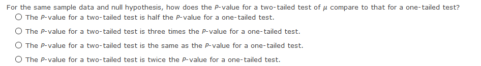 For the same sample data and null hypothesis, how does the P-value for a two-tailed test of u compare to that for a one-tailed test?
O The P-value for a two-tailed test is half the P-value for a one-tailed test.
O The P-value for a two-tailed test is three times the P-value for a one-tailed test.
O The P-value for a two-tailed test is the same as the P-value for a one-tailed test.
O The P-value for a two-tailed test is twice the P-value for a one-tailed test.
