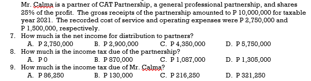 Mr. Calma is a partner of CAT Partnership, a general professional partnership, and shares
25% of the profit. The gross receipts of the partnership amounted to P 10,000,000 for taxable
year 2021. The recorded cost of service and operating expenses were P 2,750,000 and
P 1,500,000, respectively.
7.
How much is the net income for distribution to partners?
A. P 2,750,000 B. P 2,900,000
C. P 4,350,000
D. P 5,750,000
8. How much is the income tax due of the partnership?
A. PO
B. P 870,000
C. P 1,087,000
D. P 1,305,000
9. How much is the income tax due of Mr. Calma?
A. P 86,250
B. P 130,000
C. P 216,250
D. P 321,250