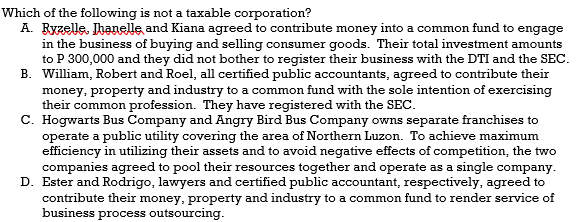 Which of the following is not a taxable corporation?
A. Ryzelle, Ihanelle and Kiana agreed to contribute money into a common fund to engage
in the business of buying and selling consumer goods. Their total investment amounts
to P 300,000 and they did not bother to register their business with the DTI and the SEC.
B. William, Robert and Roel, all certified public accountants, agreed to contribute their
money, property and industry to a common fund with the sole intention of exercising
their common profession. They have registered with the SEC.
C. Hogwarts Bus Company and Angry Bird Bus Company owns separate franchises to
operate a public utility covering the area of Northern Luzon. To achieve maximum
efficiency in utilizing their assets and to avoid negative effects of competition, the two
companies agreed to pool their resources together and operate as a single company.
D. Ester and Rodrigo, lawyers and certified public accountant, respectively, agreed to
contribute their money, property and industry to a common fund to render service of
business process outsourcing.