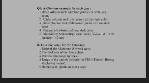 Q6/ A-Give one example for each case:
1 Basic volcanic rock with fine grains size with dark
color.
2 Acidic volcanic rock with glassy texture light color
3 Basic platonic rock with coarse grains size and dark
color
4 Plutonie ultra-basic rock and dark color
5 Mechanical Sedimentary loose rock() with
diameter >2 mm
B- Give the value for the following:
1 Ratio of the Aluminum in whole carth.
2 The thickness of the Atmosphere.
3 Poisson ratio range for rocks.
4 Range of the tunnels diameter in TBM (Tunnel Boring
Machines) method.
5 Hardness of Quartz in Mohs scale.