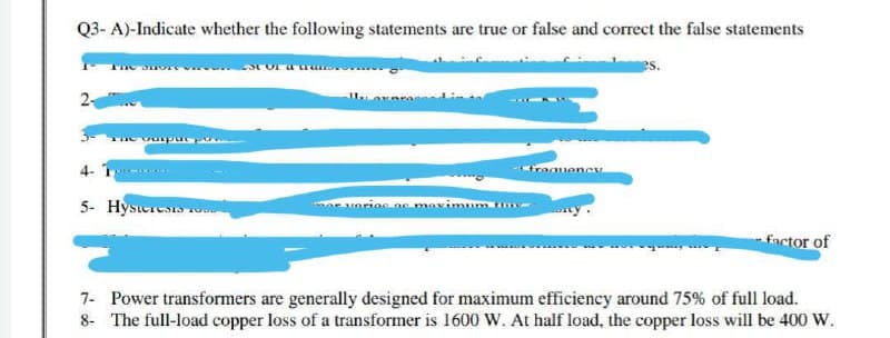 Q3-A)-Indicate whether the following statements are true or false and correct the false statements
The Shor
STOF
2₁
ne output por
Frequency
4- T
5- Hysteresis
mor varios ac maximun
factor of
7- Power transformers are generally designed for maximum efficiency around 75% of full load.
8- The full-load copper loss of a transformer is 1600 W. At half load, the copper loss will be 400 W.