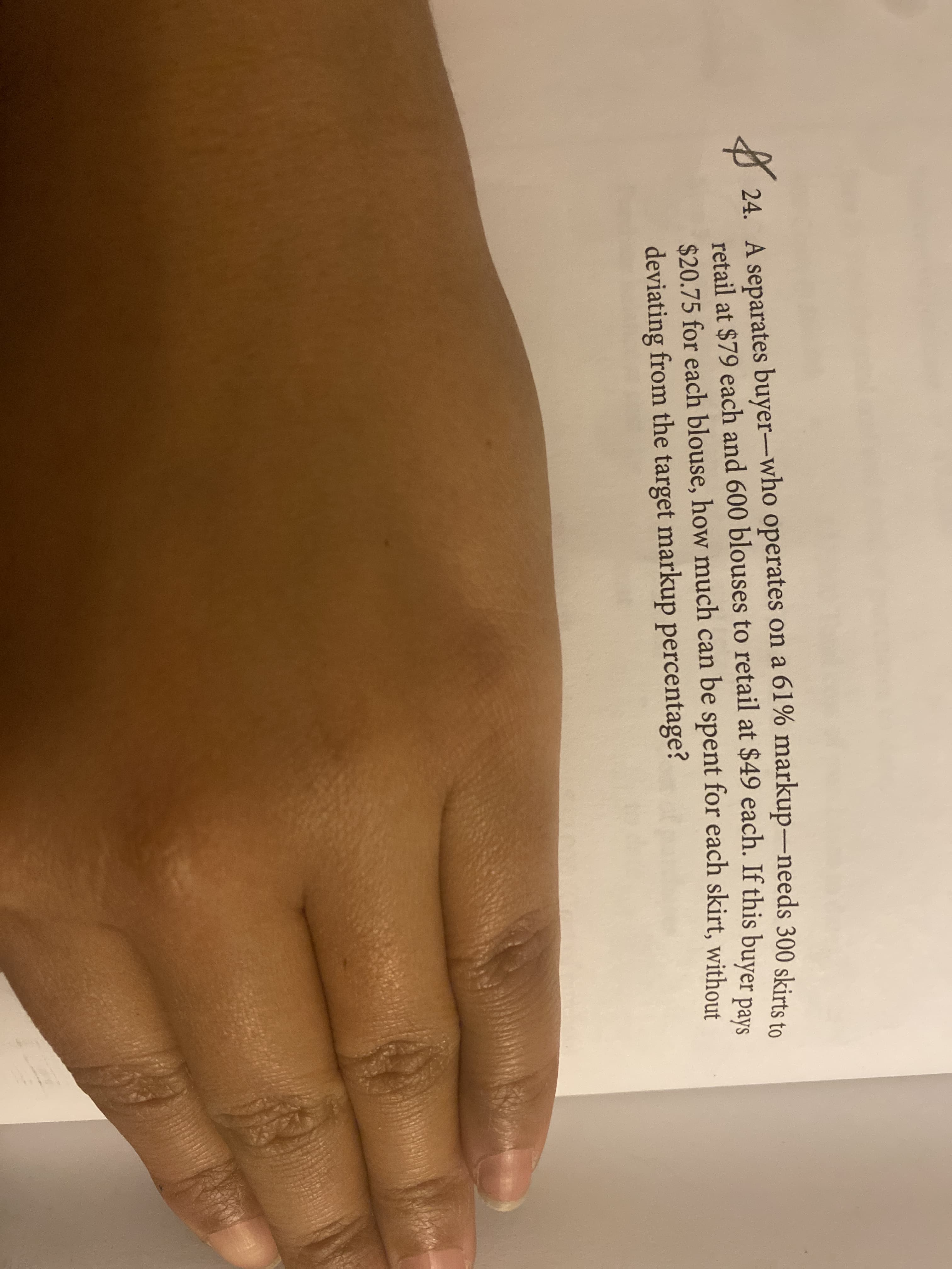 24. A separates buyer-who operates on a 61% markup-needs 300 skirta i
retail at $79 each and 600 blouses to retail at $49 each. If this buver noue
$20.75 for each blouse, how much can be spent for each skirt, without
deviating from the target markup percentage?
