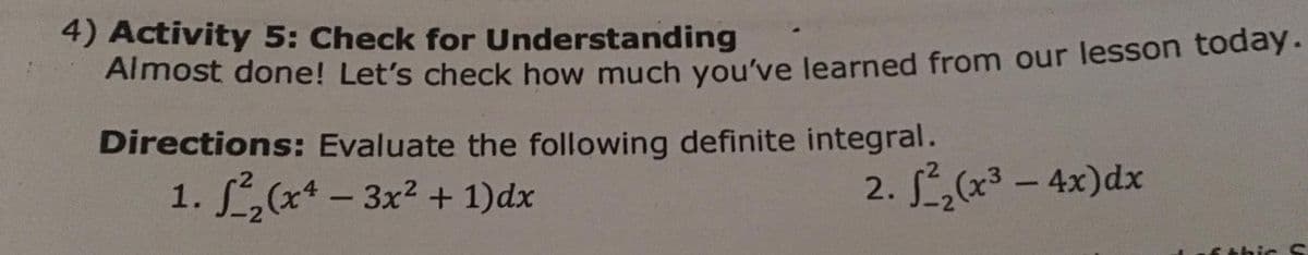 4) Activity 5: Check for Understanding
Almost done! Let's check how much you've learned from our lesson today.
Directions: Evaluate the following definite integral.
1. L(x* - 3x2 + 1)dx
2. ,(x3 – 4x)dx
