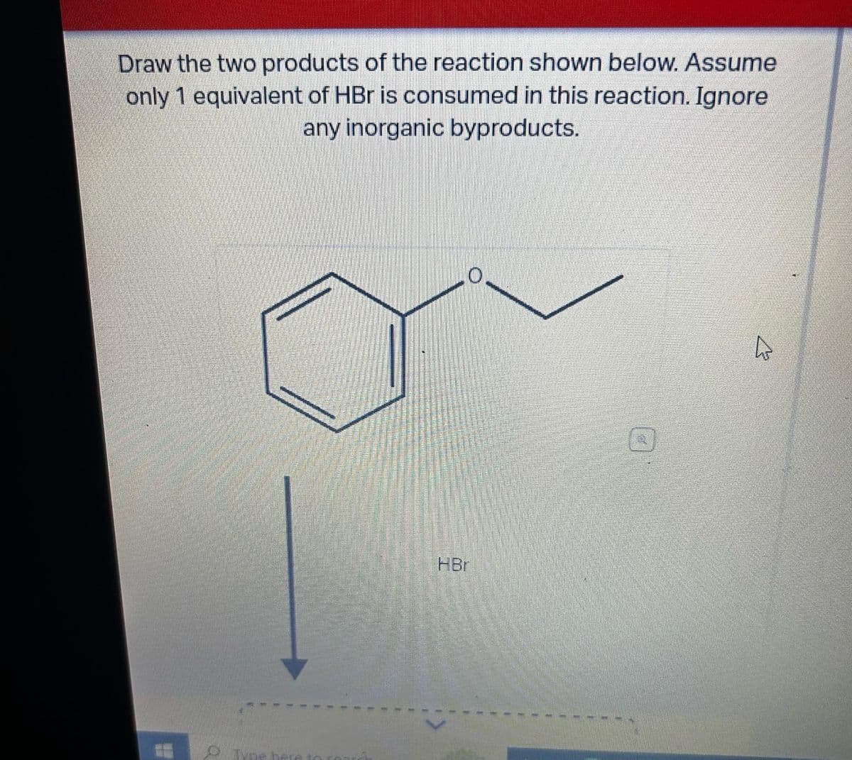 Draw the two products of the reaction shown below. Assume
only 1 equivalent of HBr is consumed in this reaction. Ignore
any inorganic byproducts.
0
Type here
O
HBr
D
4