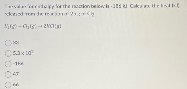 The value for enthalpy for the reaction below is -186 kJ. Calculate the heat (kJ)
released from the reaction of 25 g of Cl₂.
H₂(g) + Cl₂(g) → 2HCl(g)
33
5.3 x 10²
O-186
47
66