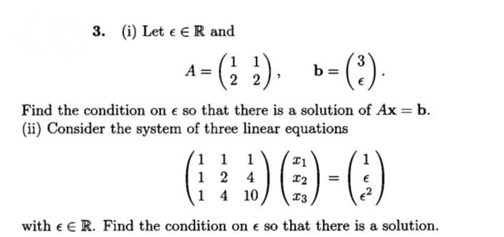 3. (i) Let e ER and
1 1
A =
2 2
(?)-
b =
Find the condition on e so that there is a solution of Ax = b.
(ii) Consider the system of three linear equations
1 1
1 2 4
1 4 10
1
%3D
13
e2
with e E R. Find the condition on e so that there is a solution.
