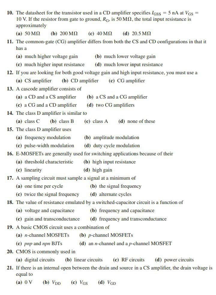 10. The datasheet for the transistor used in a CD amplifier specifies IGSS = 5 nA at VGS =
10 V. If the resistor from gate to ground, RG, is 50 MQ, the total input resistance is
approximately
(а) 50 МQ
(b) 200 МО
(c) 40 MQ
(d) 20.5 MQ
11. The common-gate (CG) amplifier differs from both the CS and CD configurations in that it
has a
(a) much higher voltage gain
(b) much lower voltage gain
(c) much higher input resistance
(d) much lower input resistance
12. If you are looking for both good voltage gain and high input resistance, you must use a
(a) CS amplifier
(b) CD amplifier
(c) CG amplifier
13. A cascode amplifier consists of
(a) a CD and a CS amplifier
(b) a CS and a CG amplifier
(c) a CG and a CD amplifier
(d) two CG amplifiers
14. The class D amplifier is similar to
(a) class C
(b) class B
(c) class A
(d) none of these
15. The class D amplifier uses
(a) frequency modulation
(b) amplitude modulation
(c) pulse-width modulation
(d) duty cycle modulation
16. E-MOSFETS are generally used for switching applications because of their
(b) high input resistance
(d) high gain
(a) threshold characteristic
(c) linearity
17. A sampling circuit must sample a signal at a minimum of
(a) one time per cycle
(b) the signal frequency
(c) twice the signal frequency
(d) alternate cycles
18. The value of resistance emulated by a switched-capacitor circuit is a function of
(a) voltage and capacitance
(b) frequency and capacitance
(c) gain and transconductance
(d) frequency and transconductance
19. A basic CMOS circuit uses a combination of
(a) n-channel MOSFETS
(b) p-channel MOSFETS
(c) pnp and npn BJTS
(d) an n-channel and a p-channel MOSFET
20. CMOS is commonly used in
(a) digital circuits
(b) linear circuits
(c) RF circuits
(d) power circuits
21. If there is an internal open between the drain and source in a CS amplifier, the drain voltage is
equal to
(а) 0 V
(b) VDD
(c) VGS
(d) VGD
