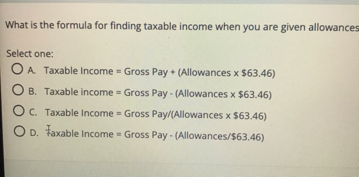 What is the formula for finding taxable income when you are given allowances
Select one:
O A. Taxable Income = Gross Pay + (Allowances x $63.46)
%3D
O B. Taxable income Gross Pay - (Allowances x $63.46)
%3D
O C. Taxable Income Gross Pay/(Allowances x $63.46)
O D. Faxable
Income Gross Pay - (Allowances/$63.46)
%3D
