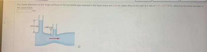 The Inside diameters of the larger portions of the hortzontal pipe depicted in the figure below are 24 cm, Water flows to the right at a rate of 1.57 x 10 m/s. Determine the inside amater of
the constriction
cm
10.0 cm
5.00 cm
G