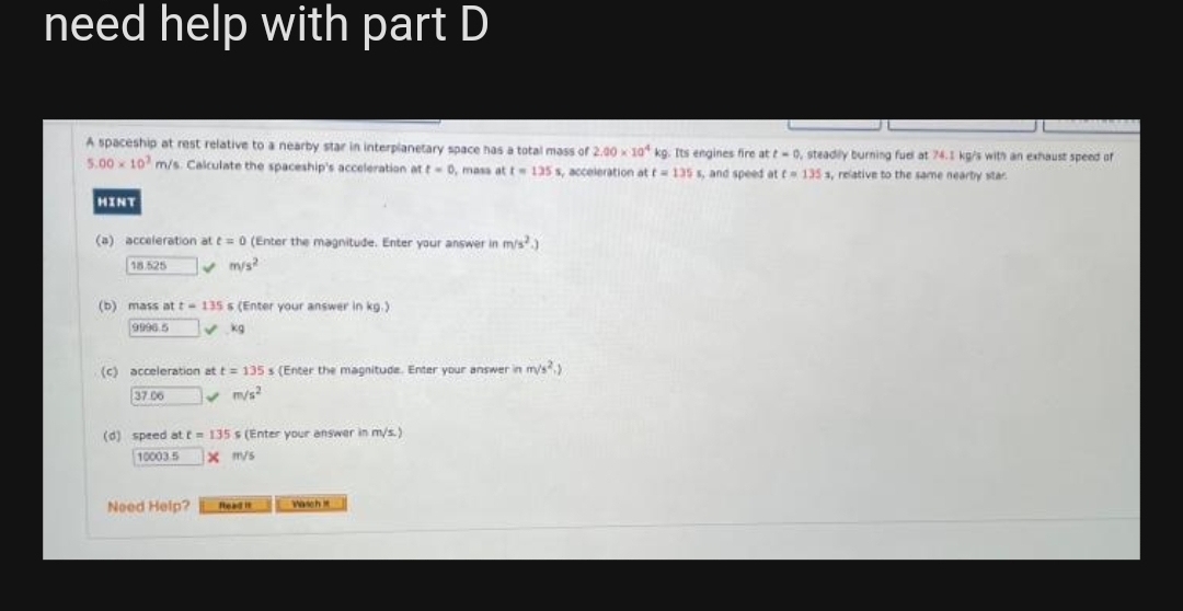 need help with part D
A spaceship at rest relative to a nearby star in interplanetary space has a total mass of 2.00 x 10 kg. Its engines fire at t-0, steadily burning fuel at 74.1 kg/s with an exhaust speed of
5.00x 10 m/s. Calculate the spaceship's acceleration at t=0, mass at t= 125 s, acceleration at t= 135 s, and speed at t 135 s, relative to the same nearby star
HINT
(a) acceleration at t= 0 (Enter the magnitude. Enter your answer in m/s²)
18.525
(b) mass at t-135 s (Enter your answer in kg.)
9996.5
✓kg
(c) acceleration at t= 135 s (Enter the magnitude. Enter your answer in m/s2)
37.06
✓m/s²
(d) speed at t= 135s (Enter your answer in m/s.)
10003.5
x m/s
Need
Read it
Wascht