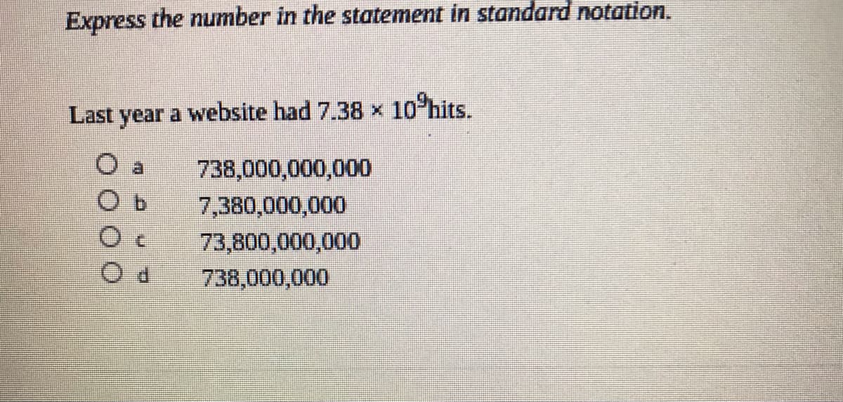 Express the number in the statement in standard notation.
Last year a website had 7.38 x 10 hits.
738,000,000,000
7,380,000,000
73,800,000,000
738,000,000
