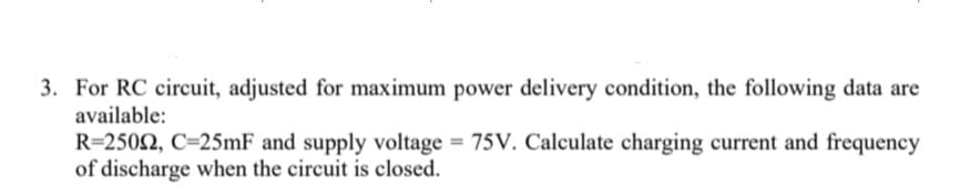 3. For RC circuit, adjusted for maximum power delivery condition, the following data are
available:
R=250N, C=25mF and supply voltage = 75V. Calculate charging current and frequency
of discharge when the circuit is closed.
