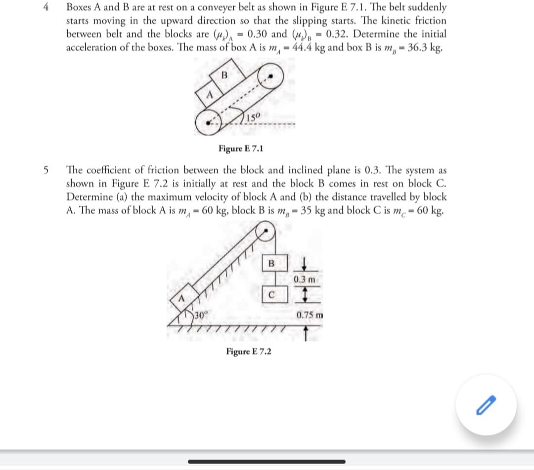 4
Boxes A and B are at rest on a conveyer belt as shown in Figure E 7.1. The belt suddenly
starts moving in the upward direction so that the slipping starts. The kinetic friction
between belt and the blocks are (µ), = 0.30 and (u), = 0.32. Determine the initial
acceleration of the boxes. The mass of box A is m, = 44.4 kg and box B is m, = 36.3 kg.
В
150
Figure E 7.1
The coefficient of friction between the block and inclined plane is 0.3. The system as
shown in Figure E 7.2 is initially at rest and the block B comes in rest on block C.
Determine (a) the maximum velocity of block A and (b) the distance travelled by block
A. The mass of block A is m, = 60 kg, block B is m, = 35 kg and block C is m = 60 kg.
0.3 m
C
300
0.75 m
Figure E 7.2
