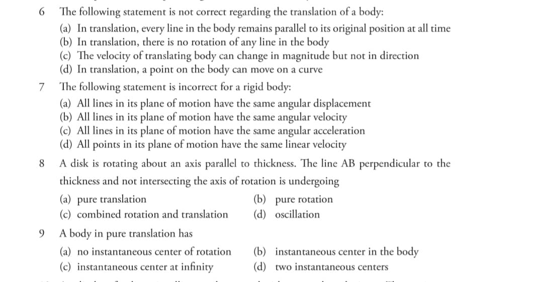 The following statement is not correct regarding the translation of a body:
(a) In translation, every line in the body remains parallel to its original position at all time
(b) In translation, there is no rotation of any line in the body
(c) The velocity of translating body can change in magnitude but not in direction
(d) In translation, a point on the body can move on a curve
6.
The following statement is incorrect for a rigid body:
(a) All lines in its plane of motion have the same angular displacement
(b) All lines in its plane of motion have the same angular velocity
(c) All lines in its plane of motion have the same angular acceleration
(d) All points in its plane of motion have the same linear velocity
7
8
A disk is rotating about an axis parallel to thickness. The line AB perpendicular to the
thickness and not intersecting the axis of rotation is undergoing
(a) pure translation
(c) combined rotation and translation
(b) pure rotation
(d) oscillation
9.
A body in pure translation has
(a) no instantaneous center of rotation
(b) instantaneous center in the body
(c) instantaneous center at infinity
(d) two instantaneous centers
