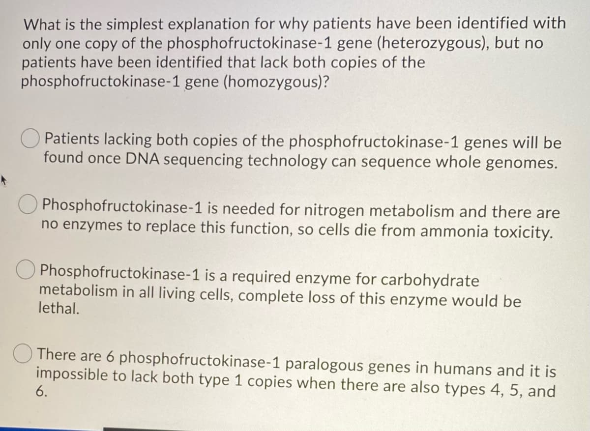 What is the simplest explanation for why patients have been identified with
only one copy of the phosphofructokinase-1 gene (heterozygous), but no
patients have been identified that lack both copies of the
phosphofructokinase-1 gene (homozygous)?
Patients lacking both copies of the phosphofructokinase-1 genes will be
found once DNA sequencing technology can sequence whole genomes.
Phosphofructokinase-1 is needed for nitrogen metabolism and there are
no enzymes to replace this function, so cells die from ammonia toxicity.
Phosphofructokinase-1 is a required enzyme for carbohydrate
metabolism in all living cells, complete loss of this enzyme would be
lethal.
There are 6 phosphofructokinase-1 paralogous genes in humans and it is
impossible to lack both type 1 copies when there are also types 4, 5, and
6.