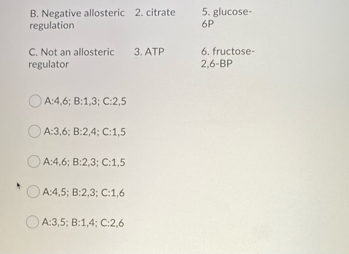 B. Negative allosteric 2. citrate
regulation
C. Not an allosteric
regulator
A:4,6; B:1,3; C:2,5
A:3,6; B:2,4; C:1,5
A:4,6; B:2,3; C:1,5
A:4,5; B:2,3; C:1,6
A:3,5; B:1,4; C:2,6
3. ATP
5. glucose-
6P
6. fructose-
2,6-BP