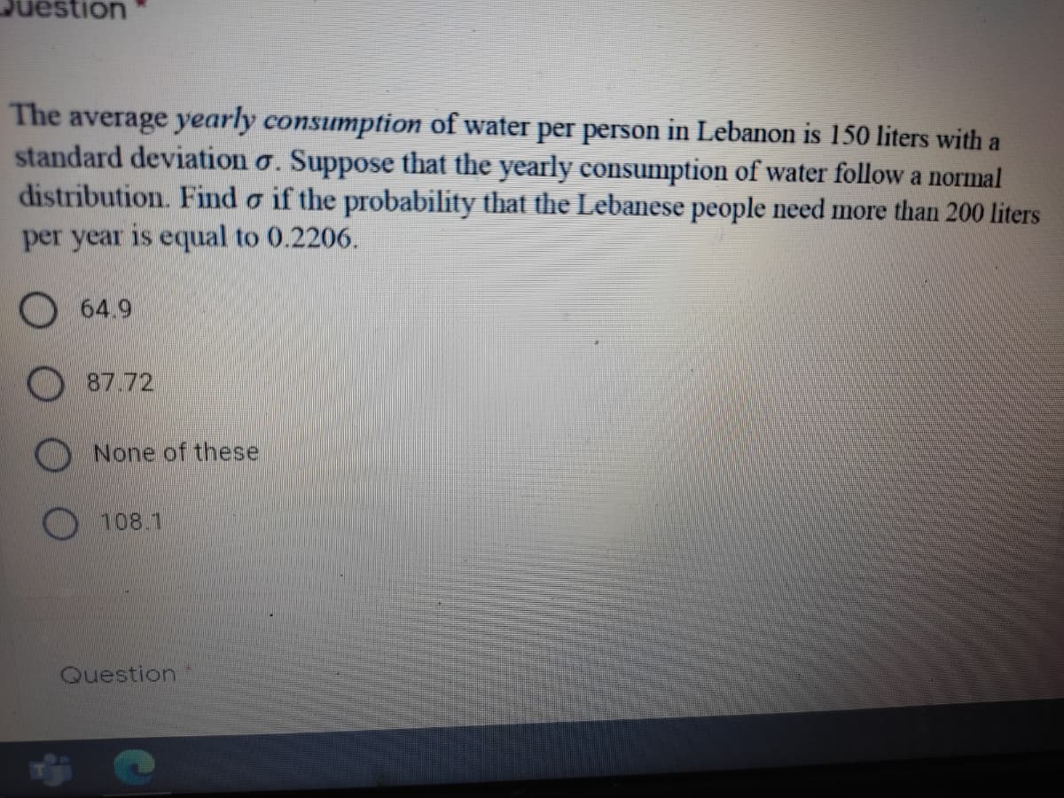 stion
The average yearly consumption of water per person in Lebanon is 150 liters with a
standard deviation o. Suppose that the yearly consumption of water follow a normal
distribution. Find o if the probability that the Lebanese people need more than 200 liters
per year is equal to 0.2206.
O 64.9
87.72
None of these
108.1
Question
