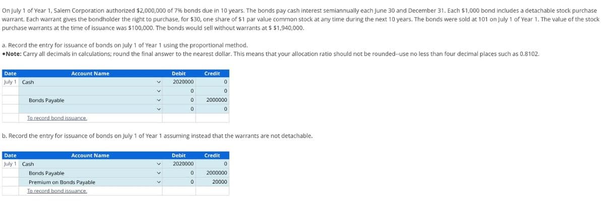 On July 1 of Year 1, Salem Corporation authorized $2,000,000 of 7% bonds due in 10 years. The bonds pay cash interest semiannually each June 30 and December 31. Each $1,000 bond includes a detachable stock purchase
warrant. Each warrant gives the bondholder the right to purchase, for $30, one share of $1 par value common stock at any time during the next 10 years. The bonds were sold at 101 on July 1 of Year 1. The value of the stock
purchase warrants at the time of issuance was $100,000. The bonds would sell without warrants at $ $1,940,000.
a. Record the entry for issuance of bonds on July 1 of Year 1 using the proportional method.
•Note: Carry all decimals in calculations; round the final answer to the nearest dollar. This means that your allocation ratio should not be rounded--use no less than four decimal places such as 0.8102.
Date
July 1 Cash
Bonds Payable
Account Name
To record bond issuance.
Date
July 1 Cash
Account Name
V
Bonds Payable
Premium on Bonds Payable
To record bond issuance.
v
Debit
2020000
V
0
0
0
b. Record the entry for issuance of bonds on July 1 of Year 1 assuming instead that the warrants are not detachable.
Debit
2020000
Credit
0
0
0
0
2000000
Credit
0
0
2000000
20000