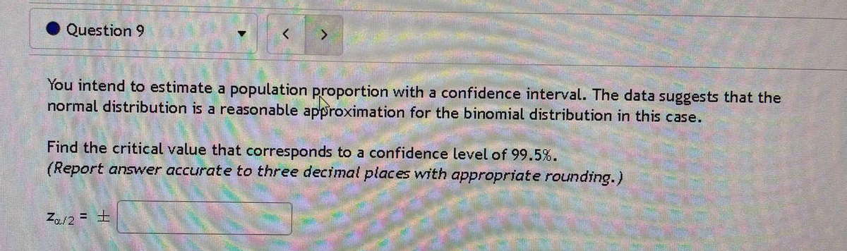 Question 9
You intend to estimate a population proportion with a confidence interval. The data suggests that the
normal distribution is a reasonable approximation for the binomial distribution in this case.
Find the critical value that corresponds to a confidence level of 99.5%.
(Report answer accurate to three decimal places with appropriate rounding.)
Za/2 = ±
