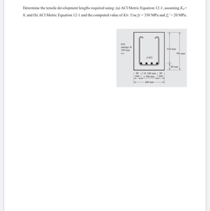 Determine the tensile development lengths required using: (a) ACI Metric Equation 12-1, assuming K,=
0, and (b) ACI Metric Equation 12-1 and the computed value of Kir. Use fy= 350 MPa and fe = 20 MPa.
#10
stimups
150 mm
620 mm
4 825
100 mm
300mm
