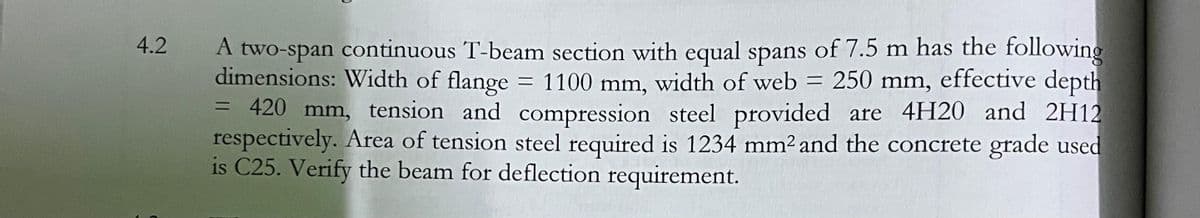 A two-span continuous T-beam section with equal spans of 7.5 m has the following
dimensions: Width of flange
= 420 mm, tension and compression steel provided are 4H20 and 2H12
respectively. Area of tension steel required is 1234 mm2 and the concrete grade used
is C25. Verify the beam for deflection requirement.
4.2
= 1100 mm,
width of web = 250 mm, effective depth
%3D
