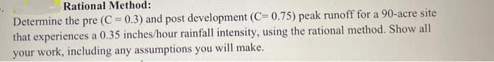Rational Method:
Determine the pre (C = 0.3) and post development (C= 0.75) peak runoff for a 90-acre site
that experiences a 0.35 inches/hour rainfall intensity, using the rational method. Show all
your work, including any assumptions you will make.
