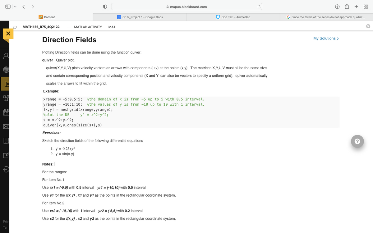 X
Priv
Tern
<>
Content
MATH156_B75_4Q2122
mapua.blackboard.com
A Odd Taxi - AnimeDao
MATLAB ACTIVITY MA1
***
Direction Fields
Plotting Direction fields can be done using the function quiver:
quiver Quiver plot.
quiver(X,Y,U,V) plots velocity vectors as arrows with components (u, v) at the points (x,y). The matrices X,Y,U,V must all be the same size
and contain corresponding position and velocity components (X and Y can also be vectors to specify a uniform grid). quiver automatically
scales the arrows to fit within the grid.
Example:
xrange = -5:0.5:5; the domain of x is from -5 up to 5 with 0.5 interval.
yrange = 10:1:10; %the values of y is from -10 up to 10 with 1 interval.
[x, y] = meshgrid (xrange, yrange);
plot the DE
y' = x^2+y^2;
s = x.^2+y.^2;
quiver(x, y, ones (size(s)),s)
Exercises:
Sketch the direction fields of the following differential equations
1. y'= 0.25xy²
2. y' = sin(x-y)
Notes:
For the ranges:
For Item No.1
Use xr1 = (-5,5) with 0.5 interval yr1 = (-10,10) with 0.5 interval
Use $1 for the f(x,y), x1 and y1 as the points in the rectangular coordinate system,
For Item No.2
Use xr2 = (-10,10) with 1 interval yr2 = (-6,6) with 0.2 interval
Use s2 for the f(x,y), x2 and y2 as the points in the rectangular coordinate system,
Gr. 5_Project 1 - Google Docs
+88
G Since the terms of the series do not approach 0, what...
My Solutions >
?
Ⓡ