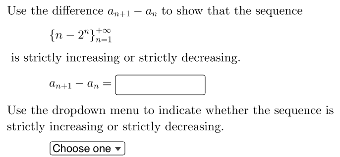 Use the difference an+1 - an to show that the sequence
{n - 2n} +00
Jn=1
is strictly increasing or strictly decreasing.
an+1 an =
Use the dropdown menu to indicate whether the sequence is
strictly increasing or strictly decreasing.
Choose one