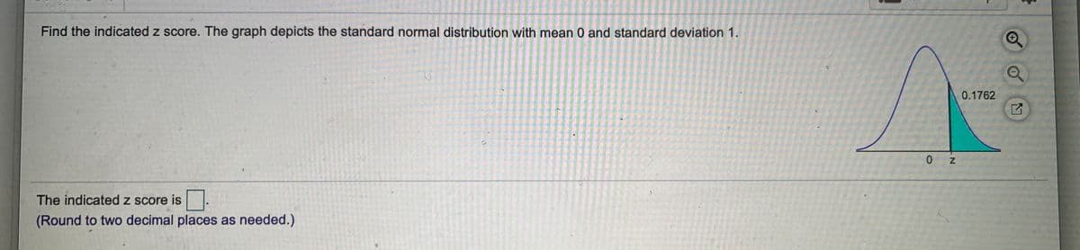 Find the indicated z score. The graph depicts the standard normal distribution with mean 0 and standard deviation 1.
0.1762
0 Z
The indicated z score is
(Round to two decimal places as needed.)
