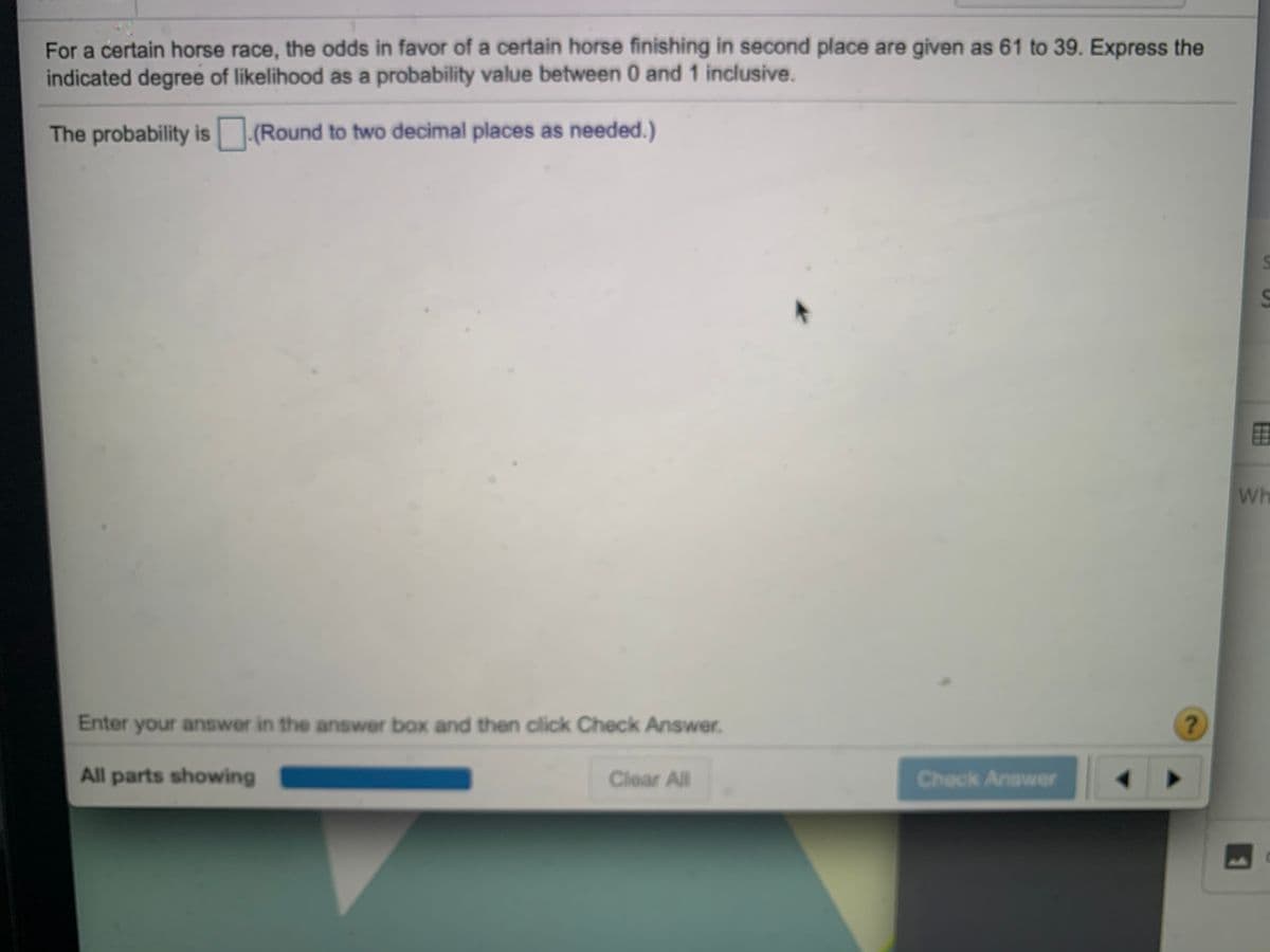 For a certain horse race, the odds in favor of a certain horse finishing in second place are given as 61 to 39. Express the
indicated degree of likelihood as a probability value between 0 and 1 inclusive.
The probability is (Round to two decimal places as needed.)
田
Wh
Enter your answer in the answer box and then click Check Answer.
All parts showing
Clear All
Check Answer
