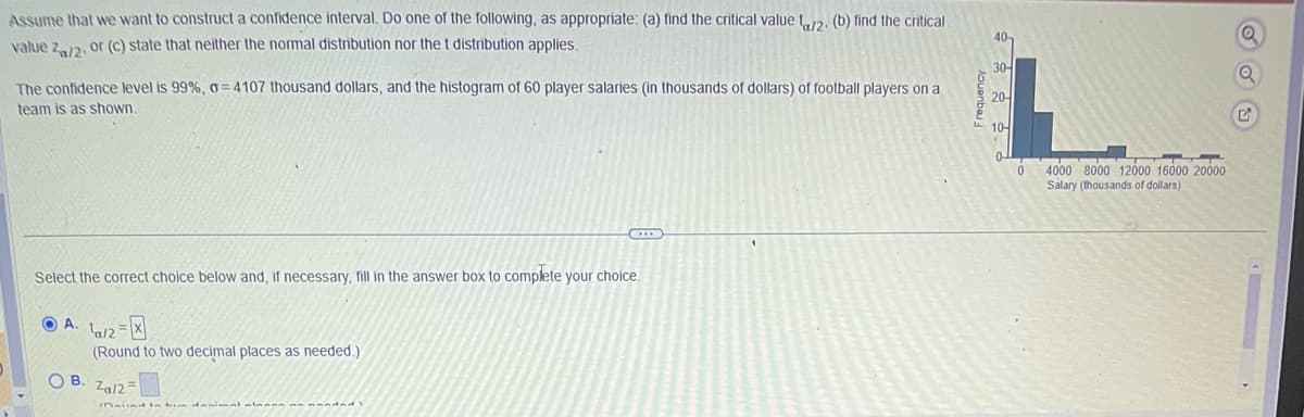 Assume that we want to construct a confidence interval. Do one of the following, as appropriate: (a) find the critical value ta/2. (b) find the critical
value Za/2, or (c) state that neither the normal distribution nor the t distribution applies.
The confidence level is 99% , o=4107 thousand dollars, and the histogram of 60 player salaries (in thousands of dollars) of football players on a
team is as shown.
Select the correct choice below and, if necessary, fill in the answer box to complete your choice.
A. 1/2=
OB.
C
(Round to two decimal places as needed.)
Za/2=
Frequency
40-
30-
20-
10-
0
4000 8000 12000 16000 20000
Salary (thousands of dollars)
Q
G