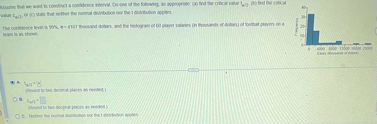 that we want to construct a confidence interval. Do one of the following, as appropriate: (a) find the critical value t/2. (b) find the critical
Za/2, or (c) state that neither the normal distribution nor the t distribution applies.
Assume
value
The confidence level is 99%, o=4107 thousand dollars, and the histogram of 60 player salaries (in thousands of dollars) of football players on a
team is as shown.
A. ta/2=X
(Round to two decimal places as needed.)
OB. Za/2=
(Round to two decimal places as needed.)
OC. Neither the normal distribution nor the t distribution applies.
C
Aouanbau
40-
30-
20-
10-
0-
0
4000 8000 12000 16000 20000
Salary (thousands of dollars)