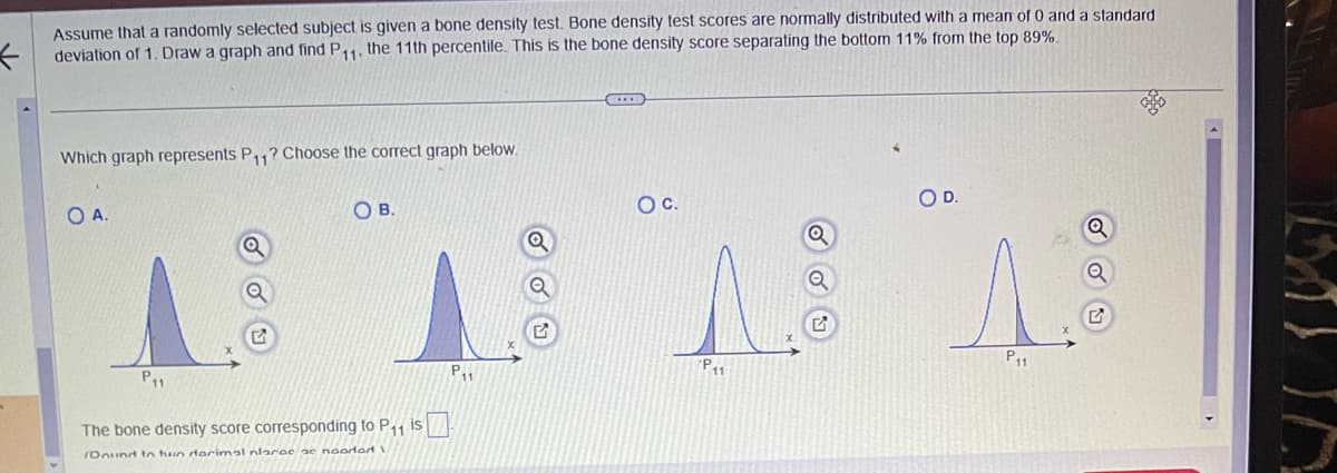 Assume that a randomly selected subject is given a bone density test. Bone density test scores are normally distributed with a mean of 0 and a standard
deviation of 1. Draw a graph and find P11, the 11th percentile. This is the bone density score separating the bottom 11% from the top 89%.
Which graph represents P11? Choose the correct graph below.
O A.
P₁₁
G
OB.
The bone density score corresponding to P₁₁ is
Dound to hun darimal nlarae ac noordod I
P₁
Q
O C.
11
OD.
P11