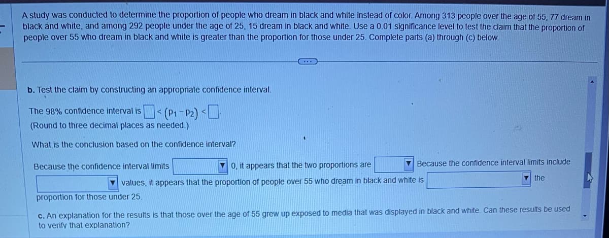 A study was conducted to determine the proportion of people who dream in black and white instead of color. Among 313 people over the age of 55, 77 dream in
black and white, and among 292 people under the age of 25, 15 dream in black and white. Use a 0.01 significance level to test the claim that the proportion of
people over 55 who dream in black and white is greater than the proportion for those under 25. Complete parts (a) through (c) below.
b. Test the claim by constructing an appropriate confidence interval.
The 98% confidence interval is < (P₁-P₂) <
(Round to three decimal places as needed.)
What is the conclusion based on the confidence interval?
Because the confidence interval limits
0, it appears that the two proportions are
values, it appears that the proportion of people over 55 who dream in black and white is
Because the confidence interval limits include
proportion for those under 25.
the
c. An explanation for the results is that those over the age of 55 grew up exposed to media that was displayed in black and white. Can these results be used
to verify that explanation?