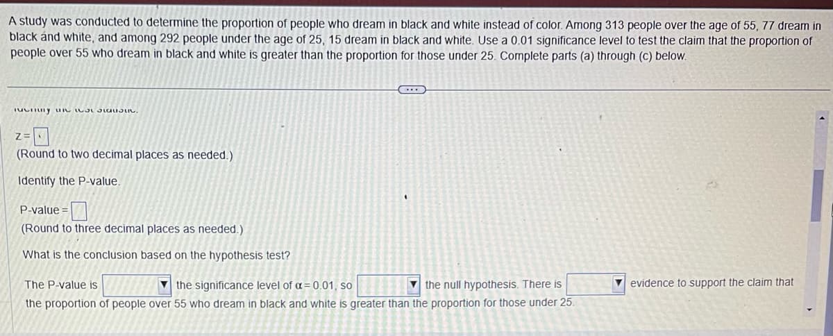 A study was conducted to determine the proportion of people who dream in black and white instead of color. Among 313 people over the age of 55, 77 dream in
black and white, and among 292 people under the age of 25, 15 dream in black and white. Use a 0.01 significance level to test the claim that the proportion of
people over 55 who dream in black and white is greater than the proportion for those under 25. Complete parts (a) through (c) below.
Tucrury u
Z=
(Round to two decimal places as needed.)
Identify the P-value.
P-value=
(Round to three decimal places as needed.)
What is the conclusion based on the hypothesis test?
The P-value is
the significance level of α = 0.01, so
the null hypothesis. There is
the proportion of people over 55 who dream in black and white is greater than the proportion for those under 25.
evidence to support the claim that